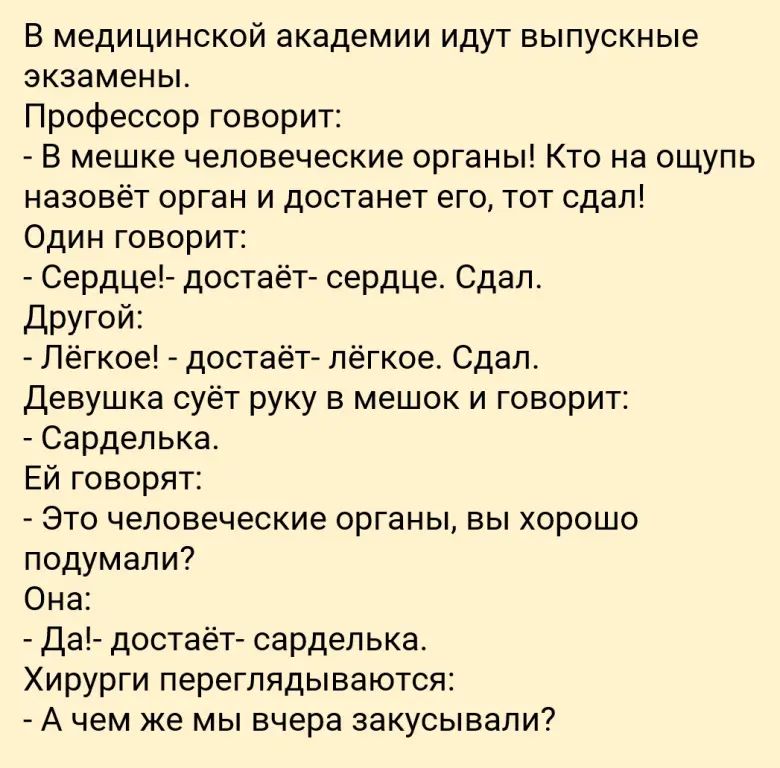 В медицинской академии идут выпускные экзамены.
Профессор говорит:
- В мешке человеческие органы! Кто на ощупь назовёт орган и достанет его, тот сдал!
Один говорит:
- Сердце!- достаёт- сердце. Сдал.
Другой:
- Лёгкое! - достаёт- лёгкое. Сдал.
Девушка суёт руку в мешок и говорит:
- Сарделька.
Ей говорят:
- Это человеческие органы, вы хорошо