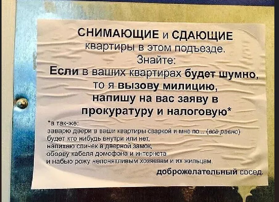 СНИМАЮЩИЕ и СДАЮЩИЕ квартиры в этом подъезде. Знайте: Если в ваших квартирах будет шумно, то я вызову милицию, напишу на вас заяву в прокуратуру и налоговую* *а так-же: заварю двери в ваши квартиры сваркой и мне по... (всё равно) будет кто нибудь внутри или нет, напихаю спичек в дверной замок, оборву кабеля домофона и интернета и набью рожу
