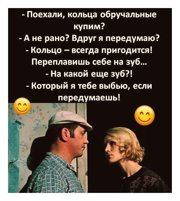- Поехали, кольца обручальные купим?
- А не рано? Вдруг я передумаю?
- Кольцо – всегда пригодится! Переплавишь себе на зуб...
- На какой еще зуб?!
- Который я тебе выбью, если передумаешь!