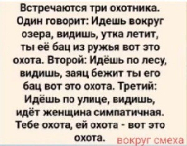 Встречаются три охотника. Один говорит: Идешь вокруг озера, видишь, утка летит, ты ее бац из ружья вот это охота. Второй: Идешь по лесу, видишь, заяц бежит ты его бац вот это охота. Третий: Идешь по улице, видишь, идет женщина симпатичная. Тебе охота, ей охота - вот это охота. вокруг смеха