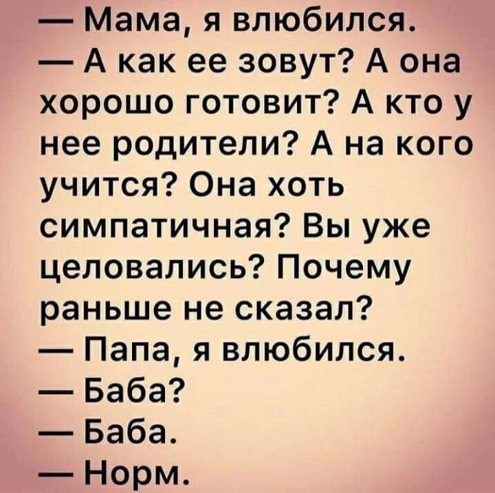 — Мама, я влюбился.
— А как ее зовут? А она хорошо готовит? А кто у нее родители? А на кого учится? Она хоть симпатичная? Вы уже целовались? Почему раньше не сказал?
— Папа, я влюбился.
— Баба?
— Баба.
— Норм.