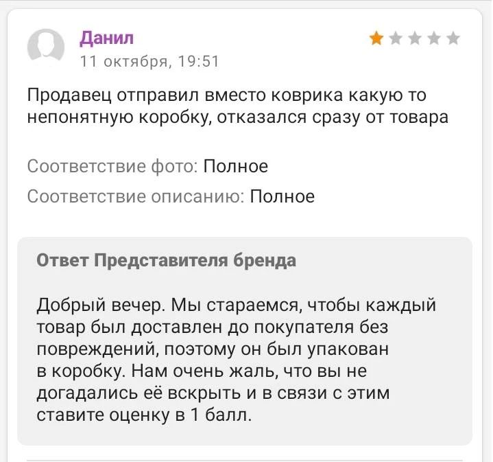 Данил 11 октября, 19:51 Продавец отправил вместо коврика какую-то непонятную коробку, отказался сразу от товара Соответствие фото: Полное Соответствие описанию: Полное Ответ Представителя бренда Добрый вечер. Мы стараемся, чтобы каждый товар был доставлен до покупателя без повреждений, поэтому он был упакован в коробку. Нам очень жаль, что вы не