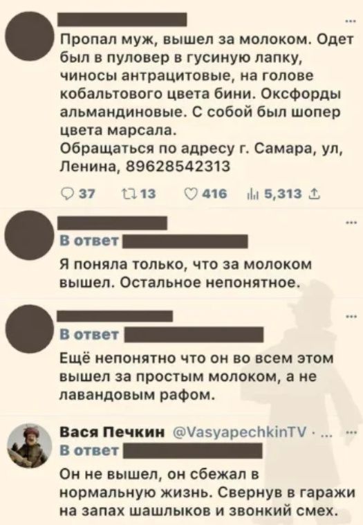 Пропал муж, вышел за молоком. Одет был в пуловер в гусиную лапку, чиносы антрацитовые, на голове кобальтового цвета бини. Оксфорды альмандиновые. С собой был шопер цвета марсала. Обращаться по адресу г. Самара, ул, Ленина, 89628542313. В ответ Я поняла только, что за молоком вышел. Остальное непонятное. В ответ Ещё непонятно что он во всем этом