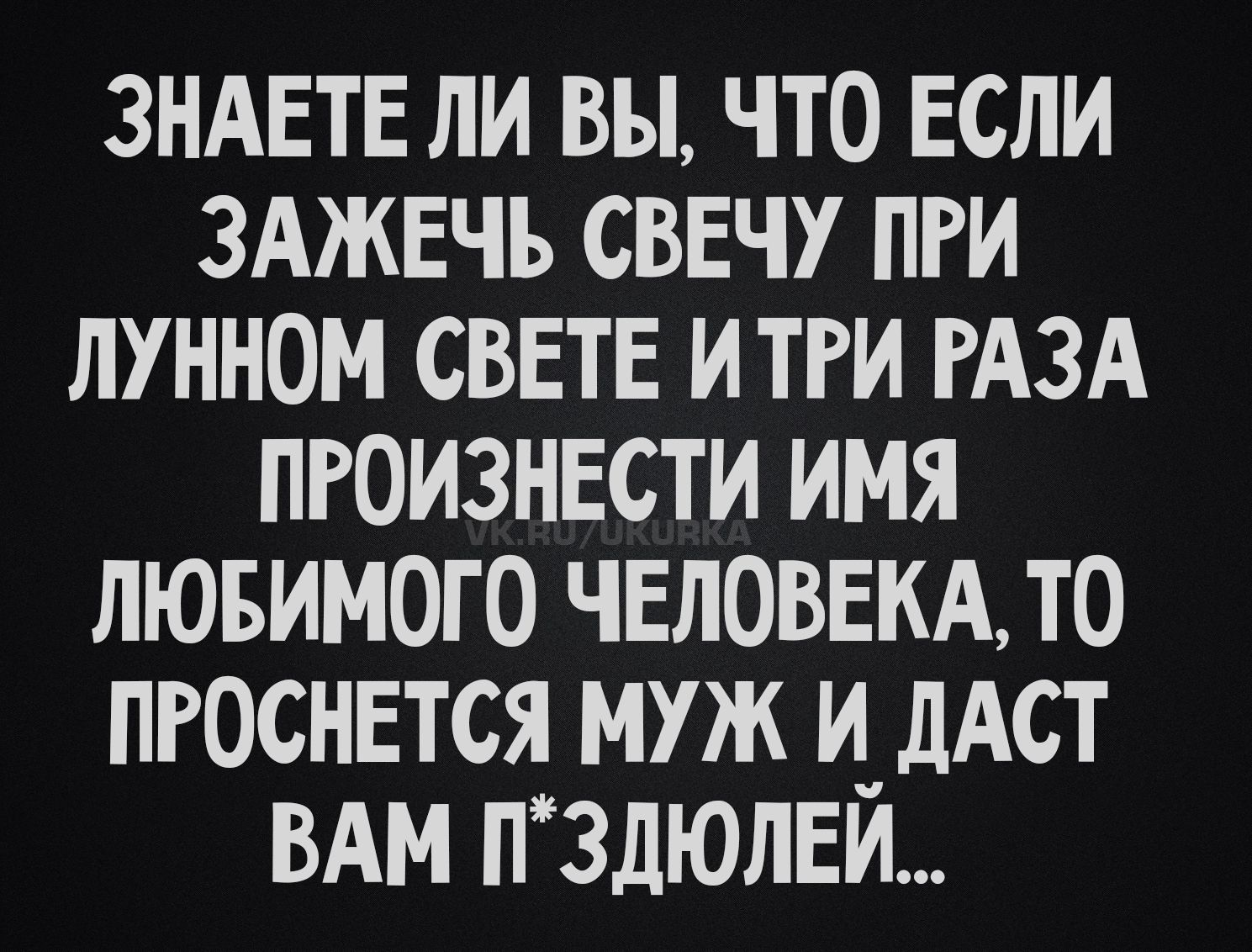 ЗНАЕТЕ ЛИ ВЫ, ЧТО ЕСЛИ ЗАЖЕЧЬ СВЕЧУ ПРИ ЛУННОМ СВЕТЕ И ТРИ РАЗА ПРОИЗНЕСТИ ИМЯ ЛЮБИМОГО ЧЕЛОВЕКА, ТО ПРОСНЕТСЯ МУЖ И ДАСТ ВАМ П*ЗДЮЛЕЙ...