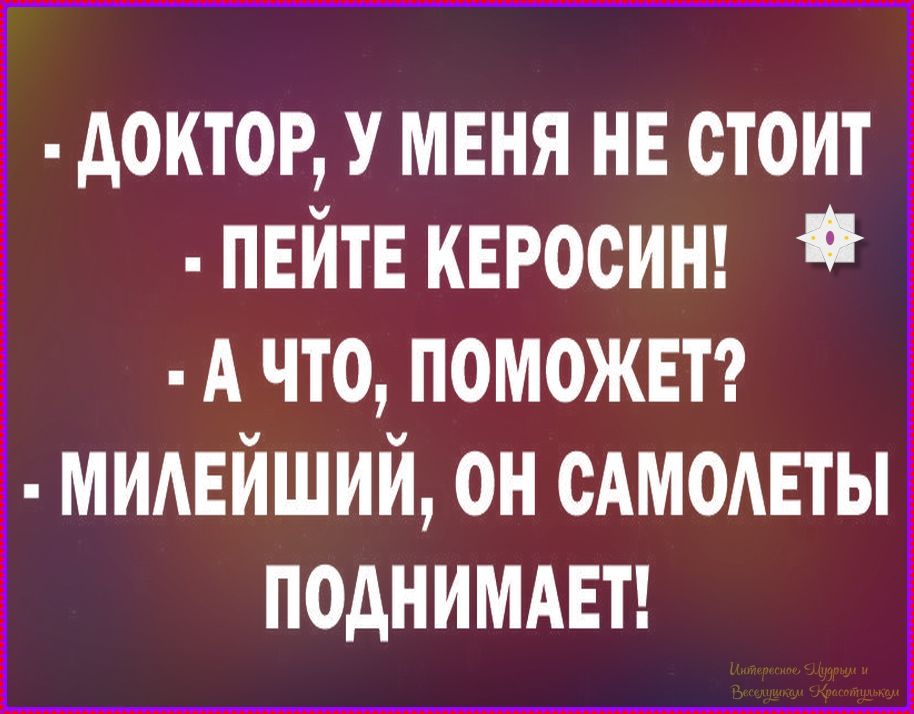 - ДОКТОР, У МЕНЯ НЕ СТОИТ
- ПЕЙТЕ КЕРОСИН!
- А ЧТО, ПОМОЖЕТ?
- МИЛЕЙШИЙ, ОН САМОЛЕТЫ ПОДНИМАЕТ!
