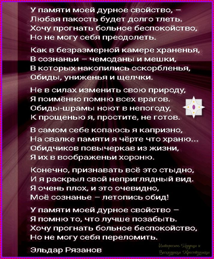 У памяти моей дурное свойство, – Любая пакость будет долго тлеть. Хочу прогнать больное беспокойство, Но не могу себя преодолеть. Как в безразмерной камере храненья, В сознаньи – чемоданы и мешки, В которых накопились оскорбленья, Обиды, униженья и щелчки. Не в силах изменить свою природу, Я поимённо помню всех врагов. Обиды-шрамы ноют в непогоду,