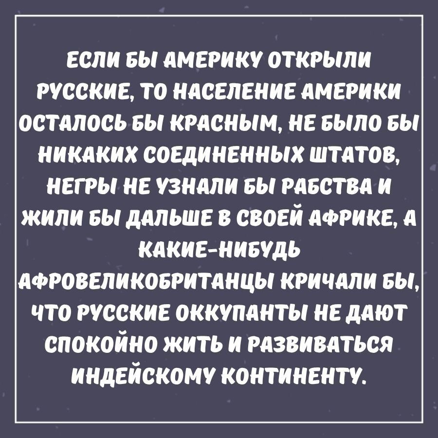 ЕСЛИ БЫ АМЕРИКУ ОТКРЫЛИ РУССКИЕ, ТО НАСЕЛЕНИЕ АМЕРИКИ ОСТАЛОСЬ БЫ КРАСНЫМ, НЕ БЫЛО БЫ НИКАКИХ СОЕДИНЕННЫХ ШТАТОВ, НЕГРЫ НЕ УЗНАЛИ БЫ РАБСТВА И ЖИЛИ БЫ ДАЛЬШЕ В СВОЕЙ АФРИКЕ, А КАКИЕ-НИБУДЬ АФРОВЕЛИКОБРИТАНЦЫ КРИЧАЛИ БЫ, ЧТО РУССКИЕ ОККУПАНТЫ НЕ ДАЮТ СПОКОЙНО ЖИТЬ И РАЗВИВАТЬСЯ ИНДЕЙСКОМУ КОНТИНЕНТУ.