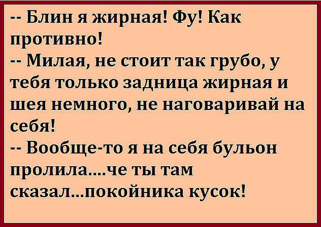 -- Блин я жирная! Фу! Как противно!
-- Милая, не стоит так грубо, у тебя только задница жирная и шея немного, не наговаривай на себя!
-- Вообще-то я на себя бульон пролила....че ты там сказал...покойника кусок!