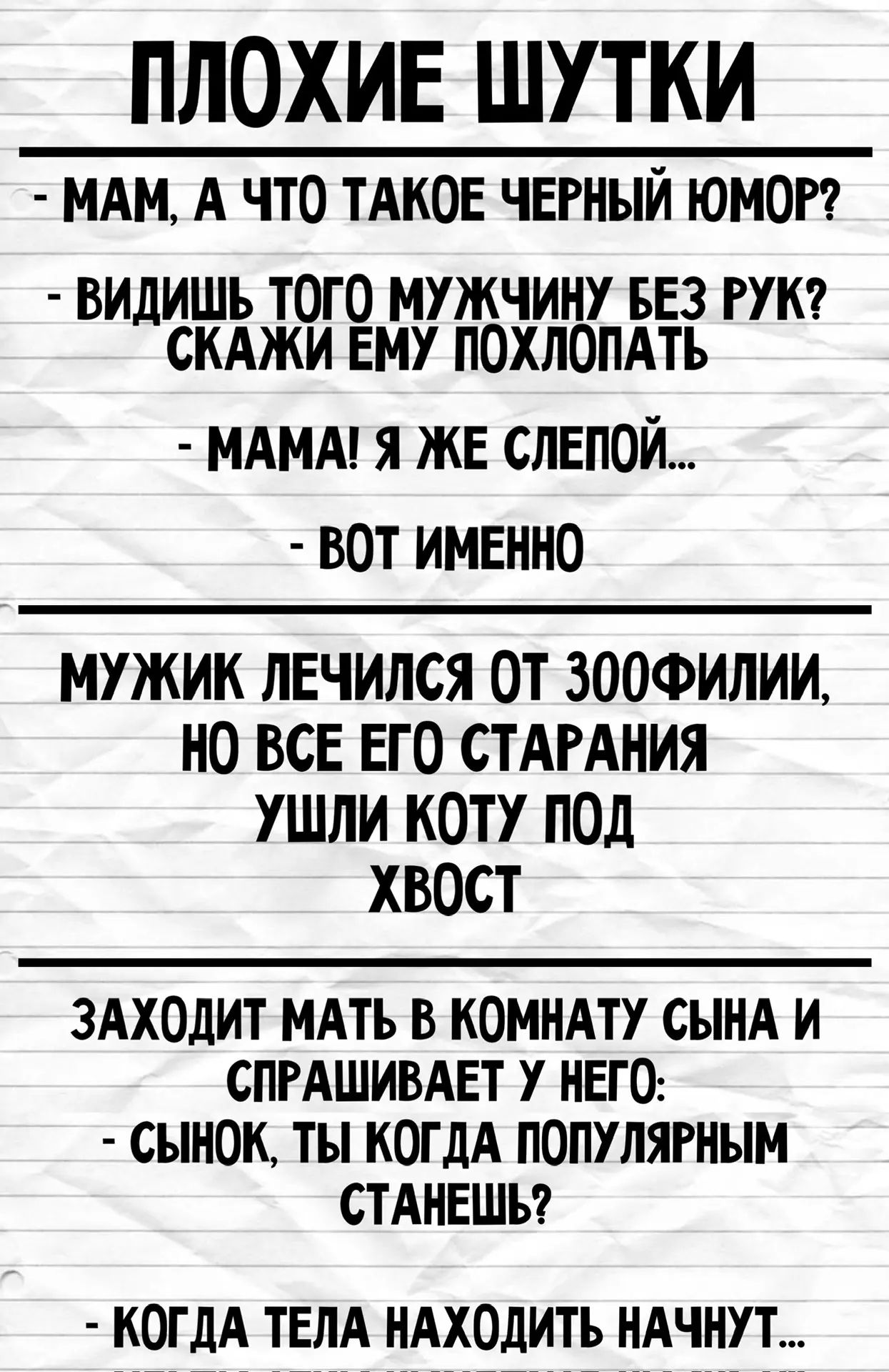 ПЛОХИЕ ШУТКИ - МАМ, А ЧТО ТАКОЕ ЧЕРНЫЙ ЮМОР? - ВИДИШЬ ТОГО МУЖЧИНУ БЕЗ РУК? СКАЖИ ЕМУ ПОХЛОПАТЬ - МАМА! Я ЖЕ СЛЕПОЙ... - ВОТ ИМЕННО МУЖИК ЛЕЧИЛСЯ ОТ ЗООФИЛИИ, НО ВСЕ ЕГО СТАРАНИЯ УШЛИ КОТУ ПОД ХВОСТ ЗАХОДИТ МАТЬ В КОМНАТУ СЫНА И СПРАШИВАЕТ У НЕГО: - СЫНОК, ТЫ КОГДА ПОПУЛЯРНЫМ СТАНЕШЬ? - КОГДА ТЕЛА НАХОДИТЬ НАЧНУТ...