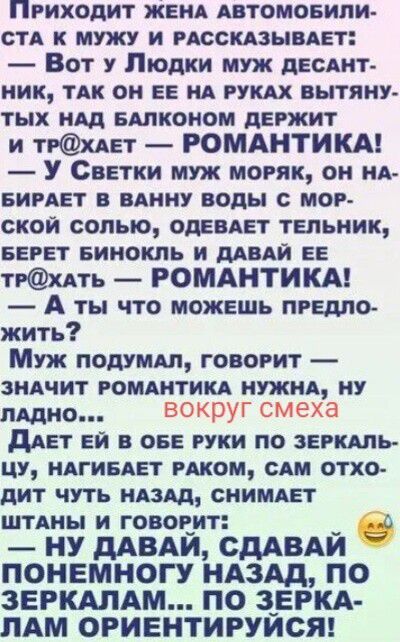 ПРИХОДИТ ЖЕНА АВТОМОБИЛИСТА К МУЖУ И РАССКАЗЫВАЕТ: — Вот у Людки муж десантник, так он ее на руках вытянутых над балконом держит и тр@хает — РОМАНТИКА! — У Светки муж моряк, он набирает в ванну воды с морской солью, одевает тельник, берет бинокль и давай ее тр@хать — РОМАНТИКА! — А ты что можешь предложить? Муж подумал, говорит — значит романтика