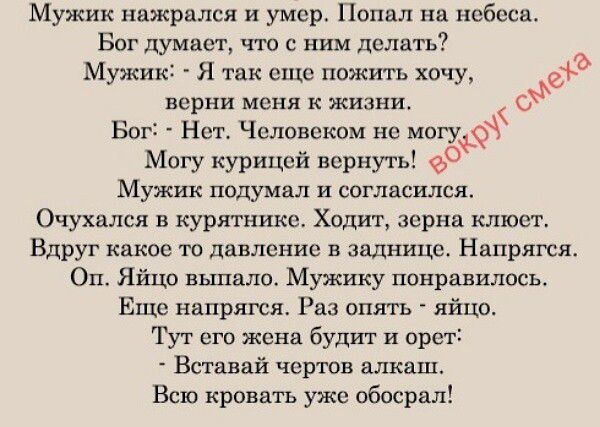 Мужик нажрался и умер. Попал на небеса. Бог думает, что с ним делать? Мужик: - Я так еще пожить хочу, верни меня к жизни. Бог: - Нет. Человеком не могу. Могу курицей вернуть! Мужик подумал и согласился. Очухался в курятнике. Ходит, зерна клюет. Вдруг какое-то давление в заднице. Напрягся. Оп. Яйцо выпало. Мужику понравилось. Еще напрягся. Раз