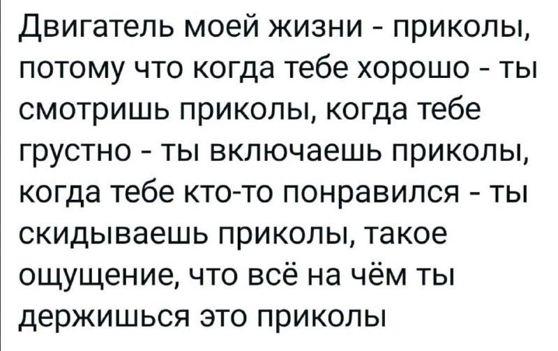 Двигатель моей жизни - приколы, потому что когда тебе хорошо - ты смотришь приколы, когда тебе грустно - ты включаешь приколы, когда тебе кто-то понравился - ты скидываешь приколы, такое ощущение, что всё на чём ты держишься это приколы