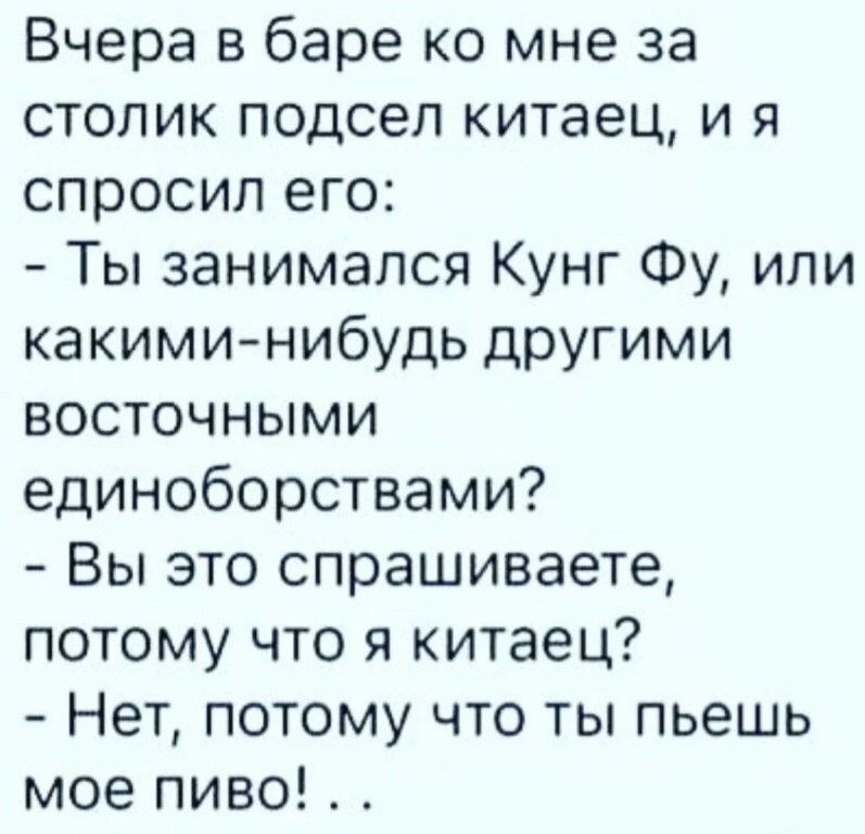 Вчера в баре ко мне за столик подсел китаец, и я спросил его:
- Ты занимался Кунг Фу, или какими-нибудь другими восточными единоборствами?
- Вы это спрашиваете, потому что я китаец?
- Нет, потому что ты пьешь мое пиво! ..