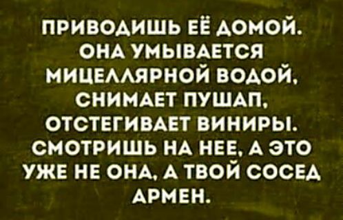 ПРИВОДИШЬ ЕЁ ДОМОЙ. ОНА УМЫВАЕТСЯ МИЦЕЛЛЯРНОЙ ВОДОЙ, СНИМАЕТ ПУШАП, ОТСТЕГИВАЕТ ВИНИРЫ. СМОТРИШЬ НА НЕЕ, А ЭТО УЖЕ НЕ ОНА, А ТВОЙ СОСЕД АРМЕН.
