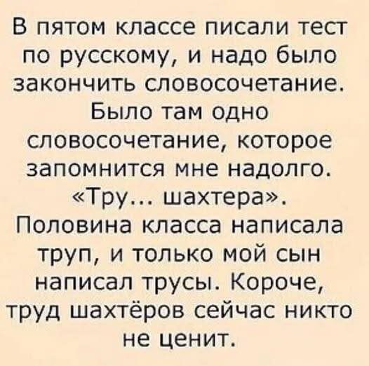 В пятом классе писали тест по русскому, и надо было закончить словосочетание. Было там одно словосочетание, которое запомнится мне надолго. «Тру... шахтера». Половина класса написала труп, и только мой сын написал трусы. Короче, труд шахтёров сейчас никто не ценит.