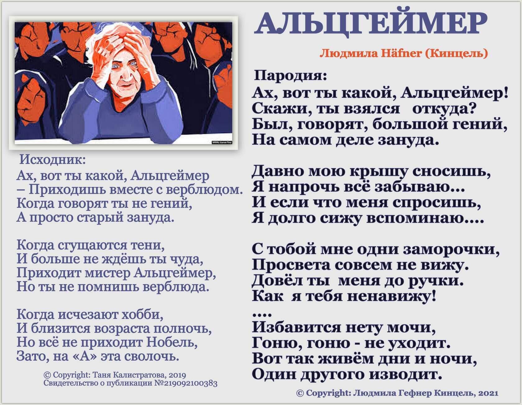 АЛЬЦГЕЙМЕР Людмила Häfner (Кинцель) Пародия: Ах, вот ты какой, Альцгеймер! Скажи, ты взялся откуда? Был, говорят, большой гений, На самом деле зануда. Давно мою крышу сносишь, Я напрочь всё забываю... И если что меня спросишь, Я долго сижу вспоминаю.... С тобой мне одни заморочки, Просвета совсем не вижу. Довёл ты меня до ручки. Как я тебя