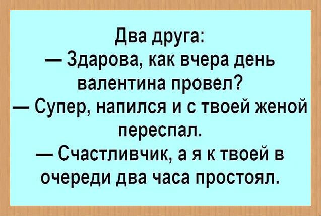 Два друга:
— Здарова, как вчера день валентина провел?
— Супер, напился и с твоей женой переспал.
— Счастливчик, а я к твоей в очереди два часа простоял.