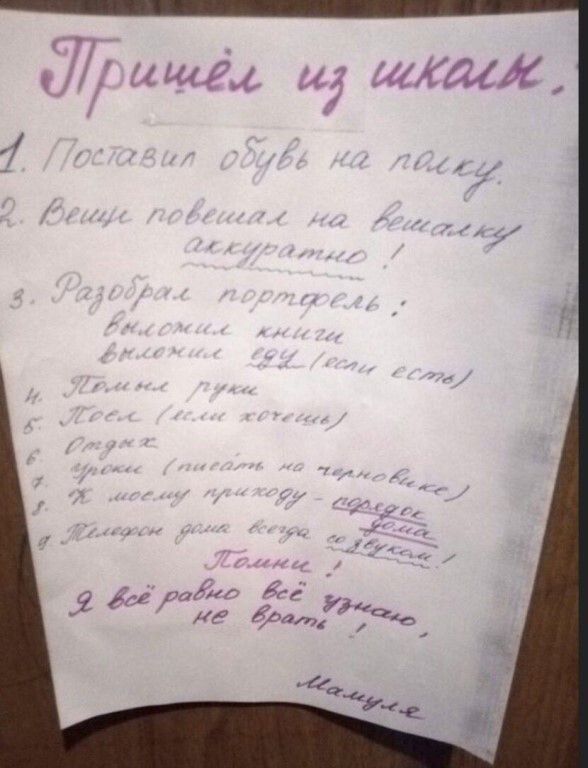 Пришёл из школы. 1. Поставил обувь на полку. 2. Вещи повешал на вешалку аккуратно! 3. Разобрал портфель: выложил книги, выложил еду (если есть). 4. Помыл руки. 5. Поел (или хочешь). 6. Отдых. 7. Уроки (писать на черновике). 8. К моему приходу - порядок дома. 9. Телефон дома всегда со звуком! Помни! Я всё равно всё узнаю, не врать! Мамуля