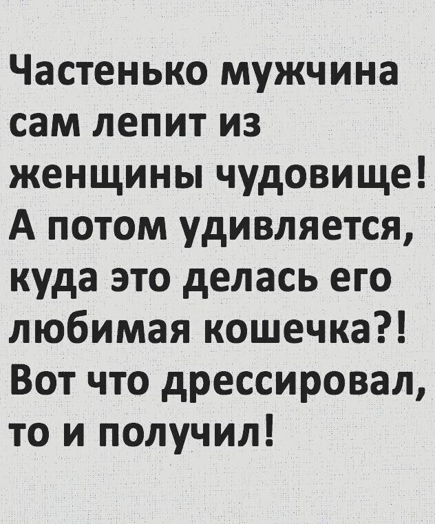 Частенько мужчина сам лепит из женщины чудовище! А потом удивляется, куда это делась его любимая кошечка?! Вот что дрессировал, то и получил!