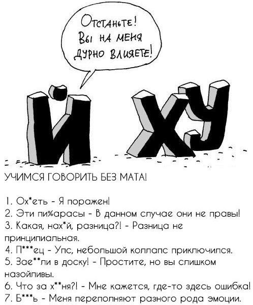 Отстаньте! Вы на меня дурно влияете! И ХУ УЧИМСЯ ГОВОРИТЬ БЕЗ МАТА! 1. Ох*еть - Я поражен! 2. Эти пи*арасы - В данном случае они не правы! 3. Какая, нах*й, разница?! - Разница не принципиальная. 4. П***ец - Упс, небольшой коллапс приключился. 5. Зае**ли в доску! - Простите, но вы слишком назойливы. 6. Что за х**ня?! - Мне кажется, где-то здесь