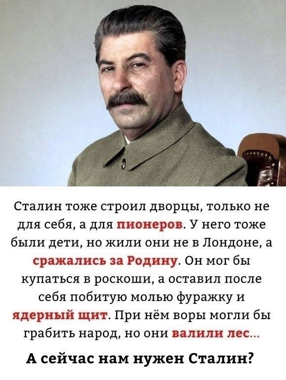 Сталин тоже строил дворцы, только не для себя, а для пионеров. У него тоже были дети, но жили они не в Лондоне, а сражались за Родину. Он мог бы купаться в роскоши, а оставил после себя побитую молью фуражку и ядерный щит. При нём воры могли бы грабить народ, но они валили лес... А сейчас нам нужен Сталин?