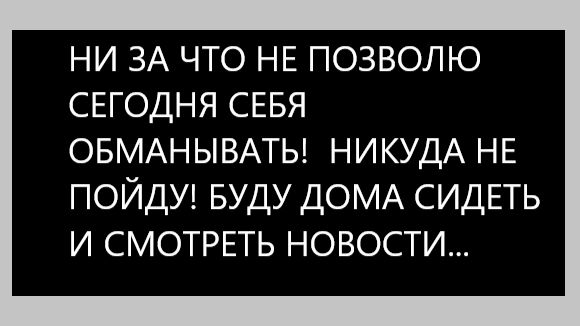 НИ ЗА ЧТО НЕ ПОЗВОЛЮ СЕГОДНЯ СЕБЯ ОБМАНЫВАТЬ! НИКУДА НЕ ПОЙДУ! БУДУ ДОМА СИДЕТЬ И СМОТРЕТЬ НОВОСТИ...