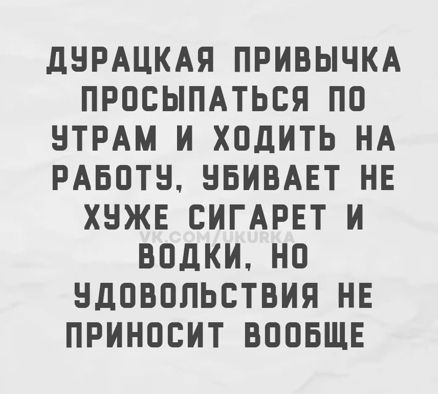 ДУРАЦКАЯ ПРИВЫЧКА ПРОСЫПАТЬСЯ ПО УТРАМ И ХОДИТЬ НА РАБОТУ, УБИВАЕТ НЕ ХУЖЕ СИГАРЕТ И ВОДКИ, НО УДОВОЛЬСТВИЯ НЕ ПРИНОСИТ ВООБЩЕ