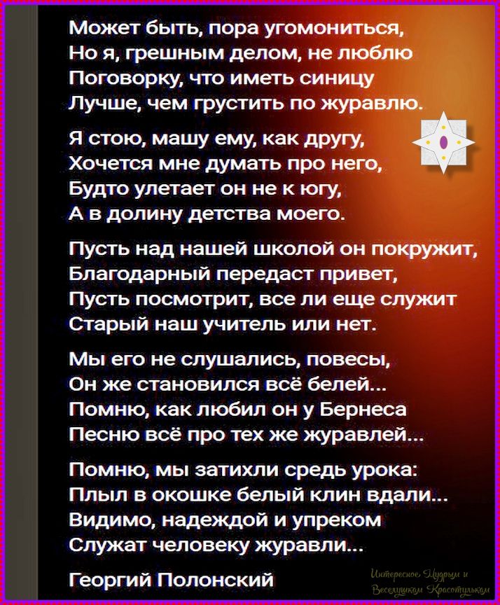 Может быть, пора угомониться, Но я, грешным делом, не люблю Поговорку, что иметь синицу Лучше, чем грустить по журавлю. Я стою, машу ему, как другу, Хочется мне думать про него, Будто улетает он не к югу, А в долину детства моего. Пусть над нашей школой он покружит, Благодарный передаст привет, Пусть посмотрит, все ли еще служит Старый наш учитель