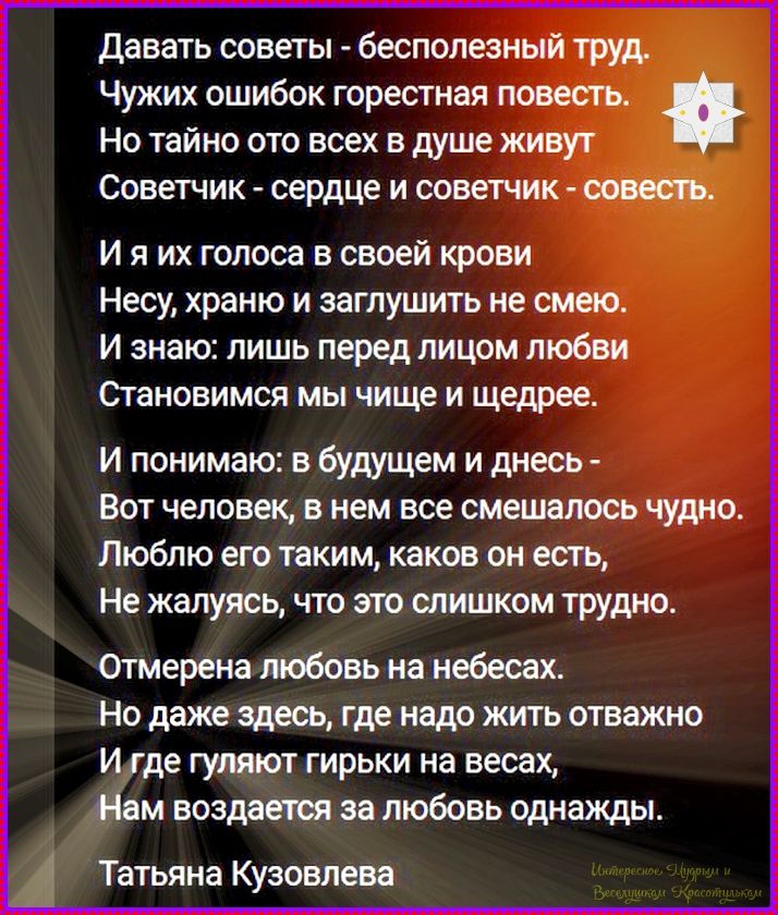 Давать советы - бесполезный труд. Чужих ошибок горестная повесть. Но тайно ото всех в душе живут Советчик - сердце и советчик - совесть. И я их голоса в своей крови Несу, храню и заглушить не смею. И знаю: лишь перед лицом любви Становимся мы чище и щедрее. И понимаю: в будущем и днесь - Вот человек, в нем все смешалось чудно. Люблю его таким,