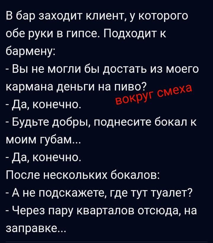 В бар заходит клиент, у которого обе руки в гипсе. Подходит к бармену: - Вы не могли бы достать из моего кармана деньги на пиво? - Да, конечно. - Будьте добры, поднесите бокал к моим губам... - Да, конечно. После нескольких бокалов: - А не подскажете, где тут туалет? - Через пару кварталов отсюда, на заправке...