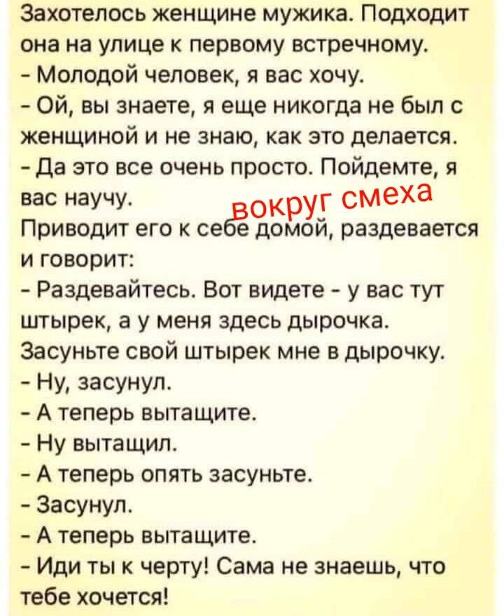 Захотелось женщине мужика. Подходит она на улице к первому встречному. - Молодой человек, я вас хочу. - Ой, вы знаете, я еще никогда не был с женщиной и не знаю, как это делается. - Да это все очень просто. Пойдемте, я вас научу. вокруг смеха Приводит его к себе домой, раздевается и говорит: - Раздевайтесь. Вот видите - у вас тут штырек, а у меня