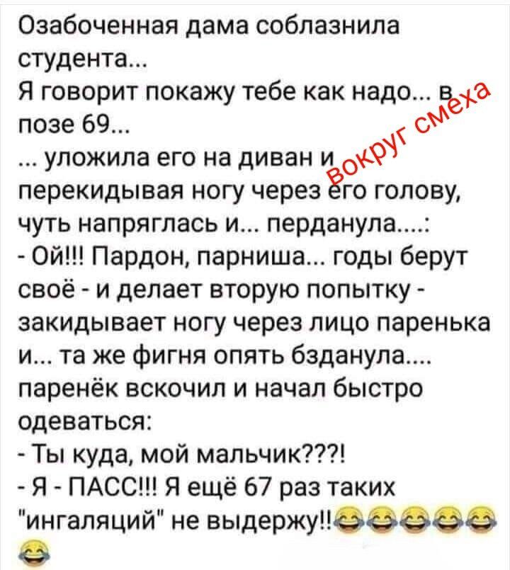 Озабоченная дама соблазнила студента... Я говорит покажу тебе как надо... В позе 69... ... уложила его на диван и вокруг смеха перекидывая ногу через его голову, чуть напряглась и... перданула....: - Ой!!! Пардон, парниша... годы берут своё - и делает вторую попытку - закидывает ногу через лицо паренька и... та же фигня опять бзданула.... паренёк