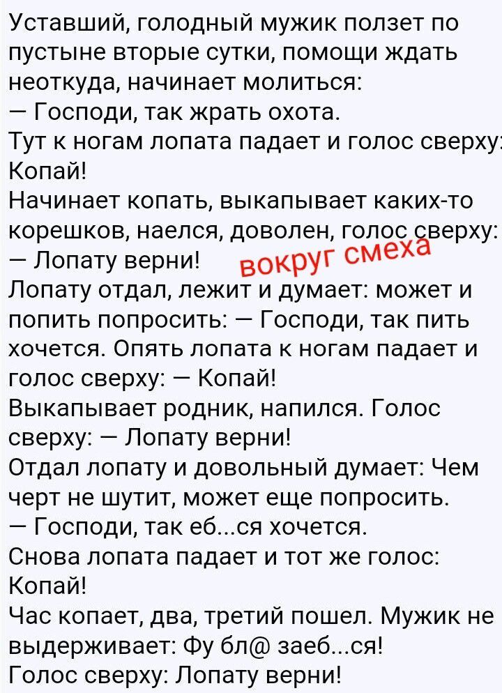 Уставший, голодный мужик ползет по пустыне вторые сутки, помощи ждать неоткуда, начинает молиться:
– Господи, так жрать охота.
Тут к ногам лопата падает и голос сверху:
Копай!
Начинает копать, выкапывает каких-то корешков, наелся, доволен, голос сверху:
– Лопату верни!
Лопату отдал, лежит и думает: может и попить попросить: – Господи, так пить
