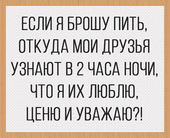 ЕСЛИ Я БРОШУ ПИТЬ, ОТКУДА МОИ ДРУЗЬЯ УЗНАЮТ В 2 ЧАСА НОЧИ, ЧТО Я ИХ ЛЮБЛЮ, ЦЕНЮ И УВАЖАЮ?!