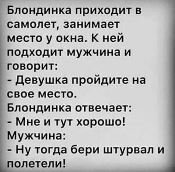 Блондинка приходит в самолет, занимает место у окна. К ней подходит мужчина и говорит: - Девушка пройдите на свое место. Блондинка отвечает: - Мне и тут хорошо! Мужчина: - Ну тогда бери штурвал и полетели!