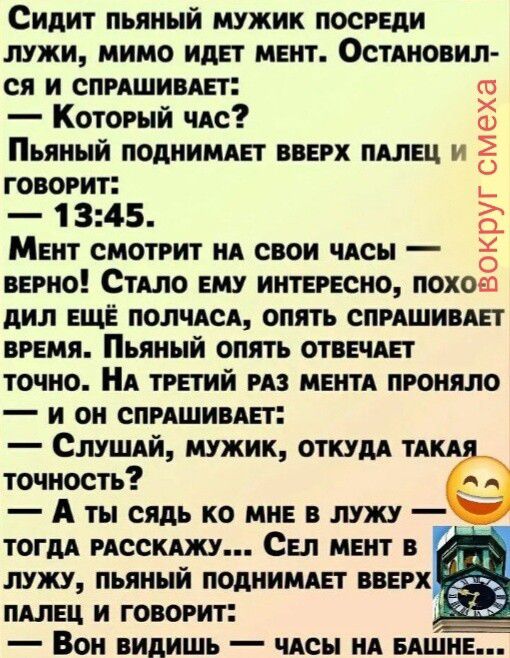 Сидит пьяный мужик посреди лужи, мимо идет мент. Остановился и спрашивает: — Который час? Пьяный поднимает вверх палец и говорит: — 13:45. Мент смотрит на свои часы — верно! Стало ему интересно, походил еще полчаса, опять спрашивает время. Пьяный опять отвечает точно. На третий раз мента проняло — и он спрашивает: — Слушай, мужик, откуда такая