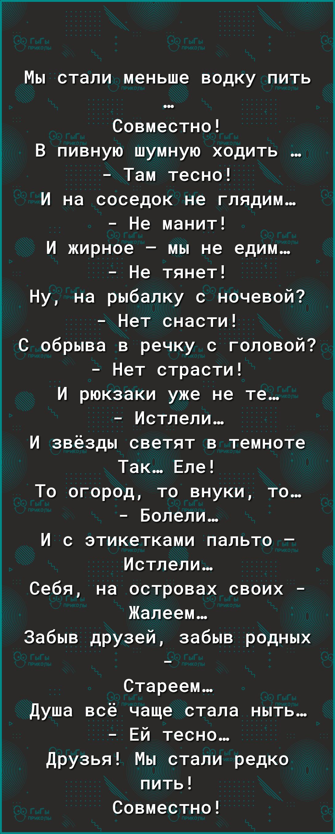Мы стали меньше водку пить Совместно В пивную шумную ходить Там тесно И на соседок не глядим Не манит И жирное мы не едим Не тянет Ну на рыбалку с ночевой Нет снасти С обрыва в речку с головой Нет страсти И рюкзаки уже не те Истлели И звёзды светят в темноте Так Еле То огород то внуки то Болели И с этикетками пальто Истлели Себя на островах своих Жалеем Забыв друзей забыв родных Стареем Душа всё ч