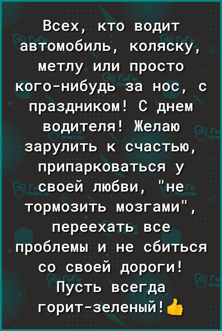 Всех кто водит автомобиль коляску метлу или просто когонибудь за нос с праздником С днем водителя Желаю зарулить к счастью ПРИПЭРКОВЭТЬСЯ у своей любви не тормозить мозгами переехать все проблемы и не сбиться со своей дороги Пусть всегда горитзеленый