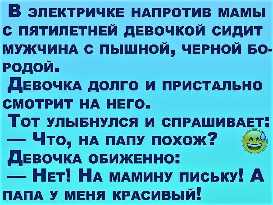 В электричке НАПРОТИВ МАМЫ с пятилетней девочкой сидит МУЖЧИНА с пышной черной во родой девочм долго и ПРИСТАЛЬНО смотрит НА него Тот улывнулся и СПРАШИВАЕТ Что НА ПАПУ похож девочм овиженно Нет НА МАМИНУ письку А ПАПА У меня КРАсивый