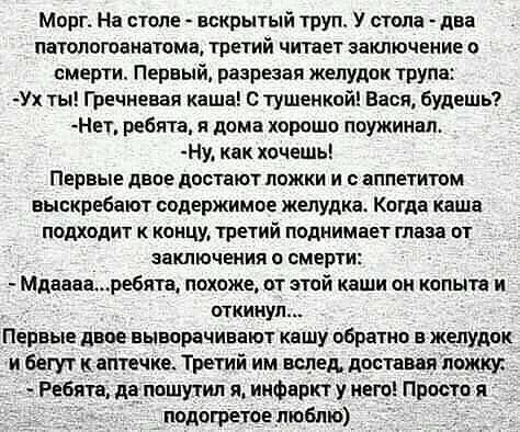 Морг На стеле вскрытый труп У стола два патологоанатама третий читает заключение о смерти Первый разрезая желудок трупа Ух ты Гречневая каша тушенкой Вася будешь Нет ребята я дома хороша поужинал Ну кпк хочешь ПЕРВЫЕ двое ЦОБТЗЮТ ложки И ПППЕГИШМ выскребают содержимпе желудка Кпгда каша подходит кцнцу третий поднимает глаза пт ЗаКПЮЧЕМИЯ П СМЕРТИ Мдиваниребята похоже от этой каши он копыта и откин