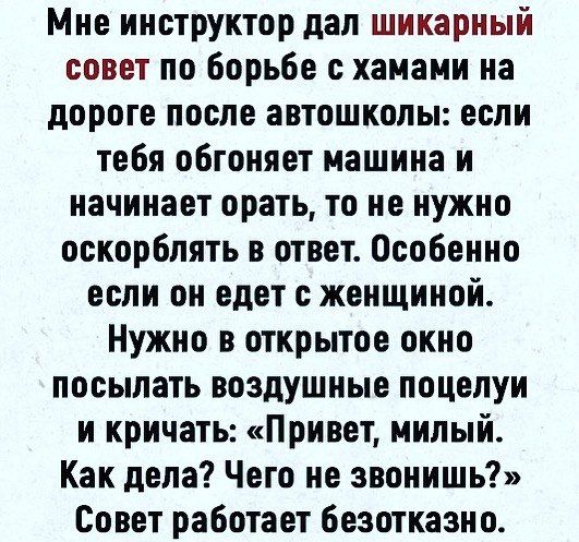 Мне инструктор дал шикарный совет по Борьбе с хаиами на дороге после автошколы если тебя обгоняет машина и начинает орать то не нужно оскорблять в ответ Особенно если он едет с женщиной Нужно в открытое окно посылать воздушные поцелуи и кричать Привет милый Как дела Чего не звонишь Совет работает безотказно