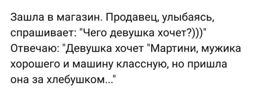 зашла в магазин Продавец улыбаясь спрашивает Чего девушка хочет Отвечаю девушка хочет Мартини мужика хорошего И машину КЛаССНуЮ НО ПрИШПа она за хлебушком