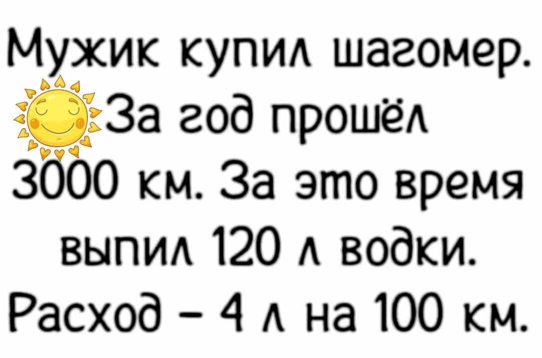 Мужик купи шагомер 33 За год прошёл 3000 км За это время выпид 120 А водки Расход 4 А на 100 км