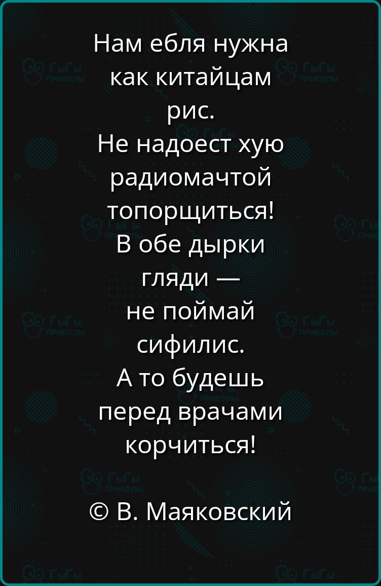 Нам ебля нужна как китайцам рис.
Не надоест хуёю радиоматчтой топорщиться!
В обе дырки гляди —
не поймай сифилис.
А то будешь перед врачами корчиться!
© В. Маяковский