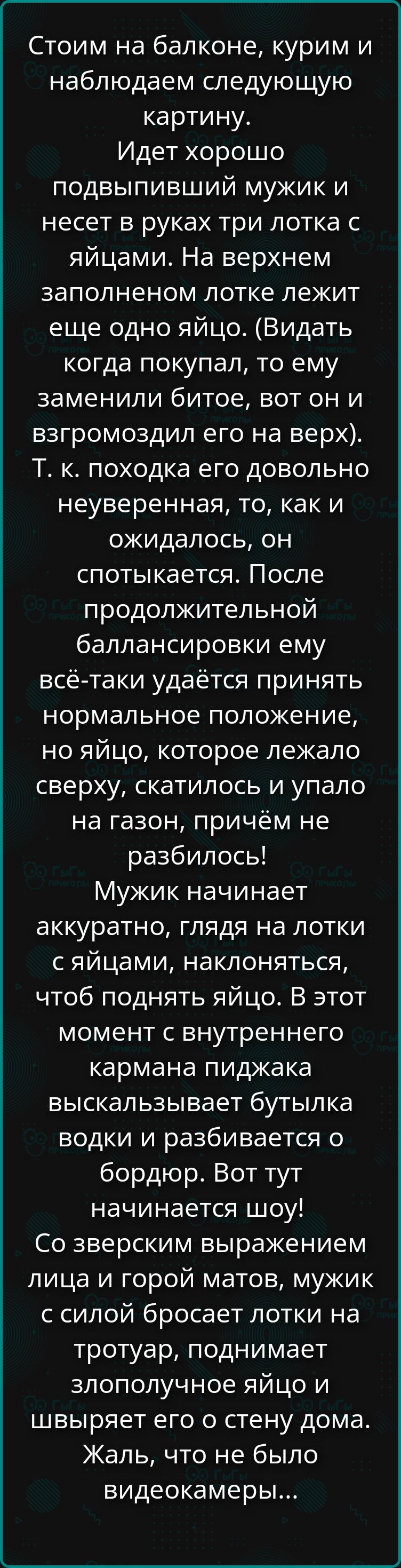 Стоим на балконе, курим и наблюдаем следующую картину. Идет хорошо подвыпивший мужик и несет в руках три лотка с яйцами. На верхнем заполненном лотке лежит еще одно яйцо. (Видать когда покапал, то ему заменили битое, вот он и взгромоздил его на верх). Т. к. походка его довольно неуверенная, то, как и ожидалось, он спотыкается. После продолжительной балансировки ему всё-таки удаётся принять нормальное положение, но яйцо, которое лежало сверху, скатилось и упало на газон, причём не разбилось! Мужик начинает аккуратно, глядя на лотки с яйцами, наклоняться, чтобы поднять яйцо. В этот момент с внутреннего кармана пиджака выскакивает бутылка водки и разбивается о бордюр. Вот тут начинается шоу! Со зверским выражением лица и горой матов, мужик с силой бросает лотки на тротуар, поднимает злополучное яйцо и швиряет его о стену дома. Жаль, что не было видеокамеры...