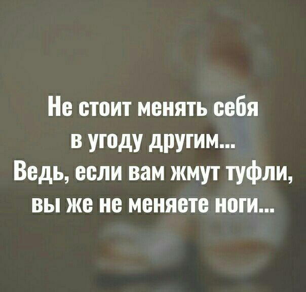 Не стоит менять себя в угоду другим Ведь если вам жмут туфли вы же не меняете ноги