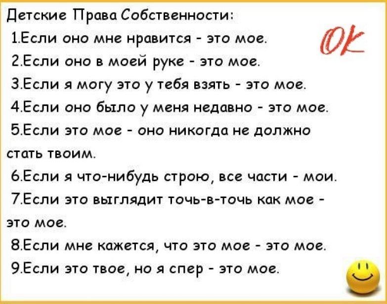 Детские Права Собственности 1Если оно мне нравится это мое ЮА 2Если оно в моей руке это мое 3Если я могу это у тебя взять это мое 4Если оно было у меня недавно это мое 5Если это мое оно никогда не должно стать твоим 6Если я что нибудь строю все части мои 7Если это выглядит точь в точь как мое это мое 8Если мне кажется что это мое это мое 9Если это твое но я спер это мое