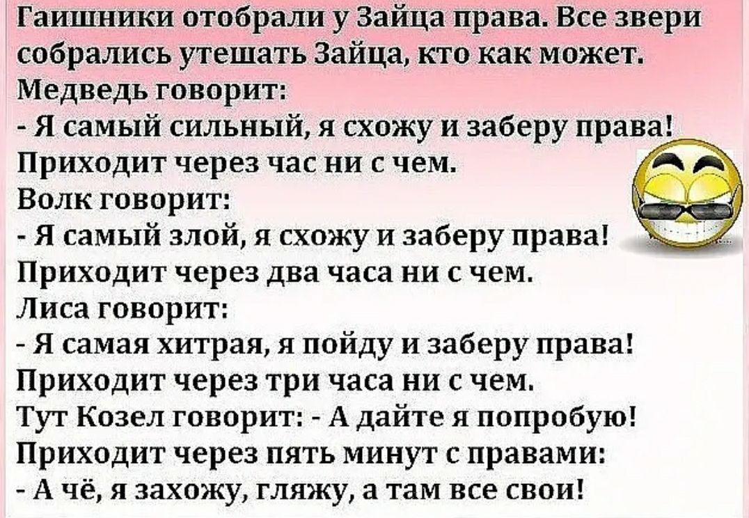 Гаишники отобраЛи у Зайца права Все звери собрались утешать Зайца кто как может Медведь говорит Я самый сильный я схожу и заберу права Приходит через час ни с чем Волк говорит Я самый злой я схожу и заберу права Приходит через два часа ни с чем Лиса говорит Я самая хитрая я пойду и заберу права Приходит через три часа ни с чем Тут Козел говорит А дайте я попробую Приходит через пять минут с правам