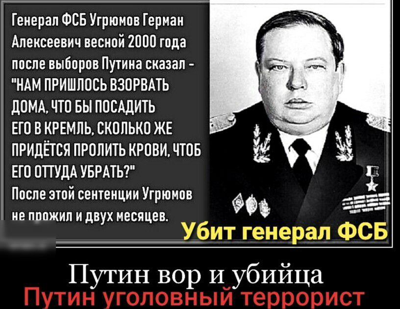 Генерал ФСБ Угрюмов Герман Алексеевич весной 2000 года после выборов Путина сказал НАМ ПРИШЛОСЬ ВЗОРБАТЬ дОМА ЧТО ВЫ ППСАдИТЬ ЕГ0 В КРЕМЛЬ СКППЬКП ЖЕ ПРИДЁТСЯ ПРОПИТЬ КРОВИ ЧТОБ ЕГ0 0ТГУДА УБРАТЬ После этой сентенции Угрюмов не пппжип и двух месяцев Путин вор И убийца