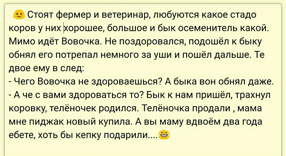 Стоят фермер и ветеринар любуются какое стадо коров у них Ьюрошее большое и бык осеменитель какой Мимо идёт Вовочка Не поздоровался подошёл к быку обнял его потрепал немного за уши и пошёл дальше Те двое ему в след Чего Вовочка не здороваешься А быка вон обнял даже А че с вами здороваться то Бык к нам пришёл трахнул коровку телёночек родился Телёночка продали мама мне пиджак новый купила А вы маму